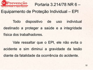 Portaria 3.214/78 NR 6 –
Equipamento de Proteção Individual – EPI
Todo dispositivo de uso individual
destinado a proteger a saúde e a integridade
física dos trabalhadores.
Vale ressaltar que o EPI, ele não evita o
acidente e sim diminui a gravidade da lesão
diante da fatalidade da ocorrência do acidente.
32
 
