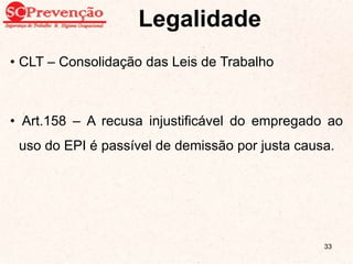 Legalidade
• CLT – Consolidação das Leis de Trabalho
• Art.158 – A recusa injustificável do empregado ao
uso do EPI é passível de demissão por justa causa.
33
 