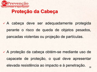 Proteção da Cabeça
 A cabeça deve ser adequadamente protegida
perante o risco de queda de objetos pesados,
pancadas violentas ou projeção de partículas.
 A proteção da cabeça obtém-se mediante uso de
capacete de proteção, o qual deve apresentar
elevada resistência ao impacto e à penetração. 38
 