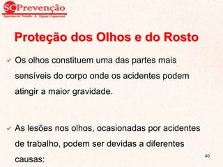 Proteção dos Olhos e do Rosto
 Os olhos constituem uma das partes mais
sensíveis do corpo onde os acidentes podem
atingir a maior gravidade.
 As lesões nos olhos, ocasionadas por acidentes
de trabalho, podem ser devidas a diferentes
causas:
40
 