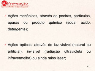  Ações mecânicas, através de poeiras, partículas,
aparas ou produto químico (soda, ácido,
detergente);
 Ações ópticas, através de luz visível (natural ou
artificial), invisível (radiação ultravioleta ou
infravermelha) ou ainda raios laser;
41
 