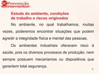 Estudo do ambiente, condições
de trabalho e riscos originados
No ambiente, no qual trabalhamos, muitas
vezes, poderemos encontrar situações que podem
agredir a integridade física e mental das pessoas.
Os ambientes industriais oferecem risco à
saúde, pois os diversos processos de produção, nem
sempre possuem mecanismos ou dispositivos que
garantem total segurança.
5
 
