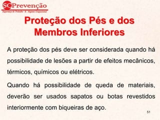 Proteção dos Pés e dos
Membros Inferiores
A proteção dos pés deve ser considerada quando há
possibilidade de lesões a partir de efeitos mecânicos,
térmicos, químicos ou elétricos.
Quando há possibilidade de queda de materiais,
deverão ser usados sapatos ou botas revestidos
interiormente com biqueiras de aço.
51
 