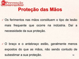 Proteção das Mãos
 Os ferimentos nas mãos constituem o tipo de lesão
mais frequente que ocorre na indústria. Daí a
necessidade da sua proteção.
 O braço e o antebraço estão, geralmente menos
expostos do que as mãos, não sendo contudo de
subestimar a sua proteção. 54
 