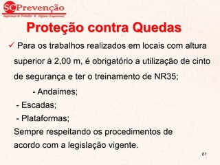 Proteção contra Quedas
 Para os trabalhos realizados em locais com altura
superior à 2,00 m, é obrigatório a utilização de cinto
de segurança e ter o treinamento de NR35;
- Andaimes;
- Escadas;
- Plataformas;
Sempre respeitando os procedimentos de
acordo com a legislação vigente.
61
 