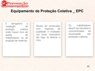 Equipamento de Proteção Coletiva _ EPC
Os trabalhadores
devem ser treinados e
conscientizados da
necessidade das
proteções coletivas.
Devem ser construídos
com materiais de
qualidade e instalados
nos locais necessários
tão logo se detecte o
risco.
É obrigatória a
instalação de
proteção coletiva
onde houver risco de
queda de
trabalhadores ou de
projeção de materiais.
62
 