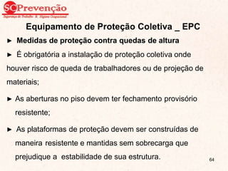 Equipamento de Proteção Coletiva _ EPC
▶ Medidas de proteção contra quedas de altura
▶ É obrigatória a instalação de proteção coletiva onde
houver risco de queda de trabalhadores ou de projeção de
materiais;
▶ As aberturas no piso devem ter fechamento provisório
resistente;
▶ As plataformas de proteção devem ser construídas de
maneira resistente e mantidas sem sobrecarga que
prejudique a estabilidade de sua estrutura. 64
 
