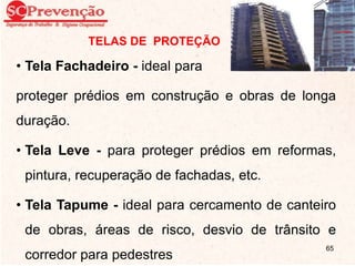 TELAS DE PROTEÇÃO
• Tela Fachadeiro - ideal para
proteger prédios em construção e obras de longa
duração.
• Tela Leve - para proteger prédios em reformas,
pintura, recuperação de fachadas, etc.
• Tela Tapume - ideal para cercamento de canteiro
de obras, áreas de risco, desvio de trânsito e
corredor para pedestres
65
 