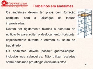 Trabalhos em andaimes
Os andaimes devem ter pisos com forração
completa, sem a utilização de tábuas
improvisadas.
Devem ser rigidamente fixados à estrutura da
edificação para evitar o deslocamento horizontal
especialmente durante a entrada ou saída do
trabalhador.
Os andaimes devem possuir guarda-corpos,
inclusive nas cabeceiras. Não utilizar escadas
sobre andaimes pra atingir locais mais altos.
67
 