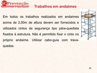 Trabalhos em andaimes
Em todos os trabalhos realizados em andaimes
acima de 2,00m de altura devem ser fornecidos e
utilizados cintos de segurança tipo pára-quedista
fixados à estrutura. Não é permitido fixar o cinto no
próprio andaime. Utilizar cabo-guia com trava-
quedas.
68
 