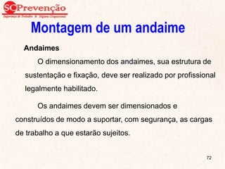 Montagem de um andaime
Andaimes
O dimensionamento dos andaimes, sua estrutura de
sustentação e fixação, deve ser realizado por profissional
legalmente habilitado.
Os andaimes devem ser dimensionados e
construídos de modo a suportar, com segurança, as cargas
de trabalho a que estarão sujeitos.
72
 