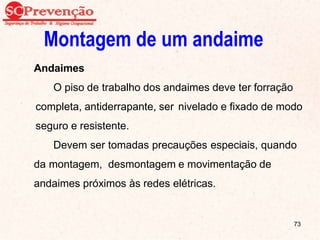 Montagem de um andaime
Andaimes
O piso de trabalho dos andaimes deve ter forração
completa, antiderrapante, ser nivelado e fixado de modo
seguro e resistente.
Devem ser tomadas precauções especiais, quando
da montagem, desmontagem e movimentação de
andaimes próximos às redes elétricas.
73
 