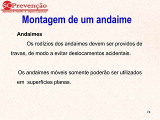 Montagem de um andaime
Andaimes
Os rodízios dos andaimes devem ser providos de
travas, de modo a evitar deslocamentos acidentais.
Os andaimes móveis somente poderão ser utilizados
em superfícies planas.
74
 