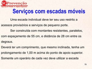 Serviços com escadas móveis
Uma escada individual deve ter seu uso restrito a
acessos provisórios e serviços de pequeno porte.
Ser construída com montantes resistentes, paralelos,
com espaçamento de 55 cm, e distância de 28 cm entre os
degraus.
Deverá ter um comprimento, que mesmo inclinada, tenha um
prolongamento de 1,00 m acima do ponto de apoio superior.
Somente um operário de cada vez deve utilizar a escada
78
 