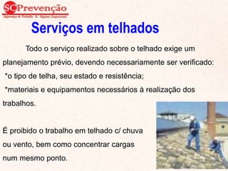 Serviços em telhados
Todo o serviço realizado sobre o telhado exige um
planejamento prévio, devendo necessariamente ser verificado:
*o tipo de telha, seu estado e resistência;
*materiais e equipamentos necessários à realização dos
trabalhos.
É proibido o trabalho em telhado c/ chuva
ou vento, bem como concentrar cargas
num mesmo ponto. 82
 