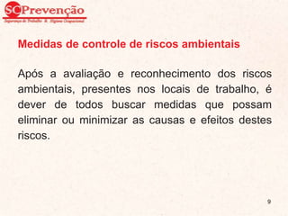 Medidas de controle de riscos ambientais
Após a avaliação e reconhecimento dos riscos
ambientais, presentes nos locais de trabalho, é
dever de todos buscar medidas que possam
eliminar ou minimizar as causas e efeitos destes
riscos.
9
 