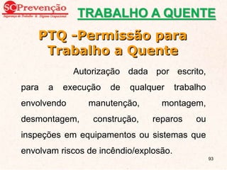 TRABALHO A QUENTE
PTQ -Permissão para
Trabalho a Quente
Autorização dada por escrito,
para a execução de qualquer trabalho
envolvendo manutenção, montagem,
desmontagem, construção, reparos ou
inspeções em equipamentos ou sistemas que
envolvam riscos de incêndio/explosão.
93
 
