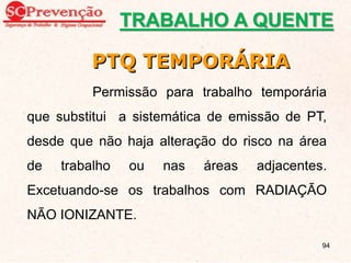 PTQ TEMPORÁRIA
Permissão para trabalho temporária
que substitui a sistemática de emissão de PT,
desde que não haja alteração do risco na área
de trabalho ou nas áreas adjacentes.
Excetuando-se os trabalhos com RADIAÇÃO
NÃO IONIZANTE.
TRABALHO A QUENTE
94
 