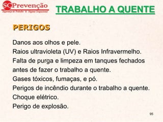 Danos aos olhos e pele.
Raios ultravioleta (UV) e Raios Infravermelho.
Falta de purga e limpeza em tanques fechados
antes de fazer o trabalho a quente.
Gases tóxicos, fumaças, e pó.
Perigos de incêndio durante o trabalho a quente.
Choque elétrico.
Perigo de explosão.
PERIGOS
TRABALHO A QUENTE
95
 