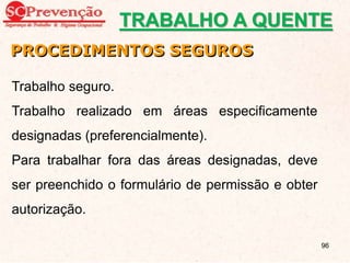 PROCEDIMENTOS SEGUROS
Trabalho seguro.
Trabalho realizado em áreas especificamente
designadas (preferencialmente).
Para trabalhar fora das áreas designadas, deve
ser preenchido o formulário de permissão e obter
autorização.
TRABALHO A QUENTE
96
 