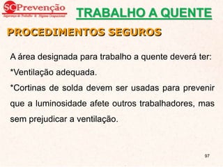 PROCEDIMENTOS SEGUROS
A área designada para trabalho a quente deverá ter:
*Ventilação adequada.
*Cortinas de solda devem ser usadas para prevenir
que a luminosidade afete outros trabalhadores, mas
sem prejudicar a ventilação.
TRABALHO A QUENTE
97
 