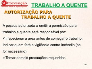 AUTORIZAÇÃO PARA
TRABALHO A QUENTE
A pessoa autorizada a emitir a permissão para
trabalho a quente será responsável por:
Inspecionar a área antes de começar o trabalho.
Indicar quem fará a vigilância contra incêndio (se
for necessário).
Tomar demais precauções requeridas.
TRABALHO A QUENTE
98
 
