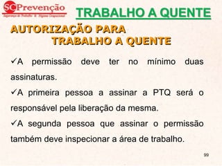 AUTORIZAÇÃO PARA
TRABALHO A QUENTE
A permissão deve ter no mínimo duas
assinaturas.
A primeira pessoa a assinar a PTQ será o
responsável pela liberação da mesma.
A segunda pessoa que assinar o permissão
também deve inspecionar a área de trabalho.
TRABALHO A QUENTE
99
 