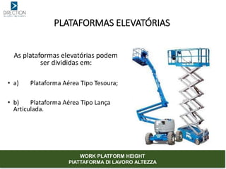 As plataformas elevatórias podem
ser divididas em:
• a) Plataforma Aérea Tipo Tesoura;
• b) Plataforma Aérea Tipo Lança
Articulada.
PLATAFORMAS ELEVATÓRIAS
WORK PLATFORM HEIGHT
PIATTAFORMA DI LAVORO ALTEZZA
 