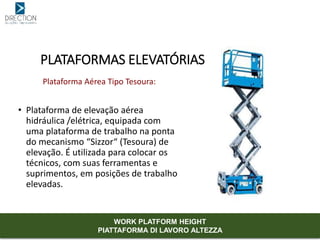 Plataforma Aérea Tipo Tesoura:
• Plataforma de elevação aérea
hidráulica /elétrica, equipada com
uma plataforma de trabalho na ponta
do mecanismo “Sizzor“ (Tesoura) de
elevação. É utilizada para colocar os
técnicos, com suas ferramentas e
suprimentos, em posições de trabalho
elevadas.
PLATAFORMAS ELEVATÓRIAS
WORK PLATFORM HEIGHT
PIATTAFORMA DI LAVORO ALTEZZA
 