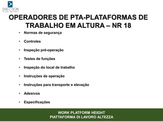 OPERADORES DE PTA-PLATAFORMAS DE
TRABALHO EM ALTURA – NR 18
• Normas de segurança
• Controles
• Inspeção pré-operação
• Testes de funções
• Inspeção do local de trabalho
• Instruções de operação
• Instruções para transporte e elevação
• Adesivos
• Especificações
WORK PLATFORM HEIGHT
PIATTAFORMA DI LAVORO ALTEZZA
 