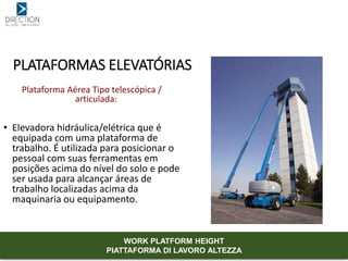 Plataforma Aérea Tipo telescópica /
articulada:
• Elevadora hidráulica/elétrica que é
equipada com uma plataforma de
trabalho. É utilizada para posicionar o
pessoal com suas ferramentas em
posições acima do nível do solo e pode
ser usada para alcançar áreas de
trabalho localizadas acima da
maquinaria ou equipamento.
PLATAFORMAS ELEVATÓRIAS
WORK PLATFORM HEIGHT
PIATTAFORMA DI LAVORO ALTEZZA
 