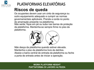 PLATAFORMAS ELEVATÓRIAS
Riscos de queda
Os ocupantes devem usar um cinto de segurança ou
outro equipamento adequado e cumprir as normas
governamentais aplicáveis. Prenda a corda no ponto
de amarração presente na plataforma.
Não sente, fique em pé ou suba nas barras de proteção
da plataforma. Mantenha-se sempre firme no piso da
plataforma.
Não desça da plataforma quando estiver elevada.
Mantenha o piso da plataforma livre de detritos.
Abaixe a barra central de entrada da plataforma ou feche
a porta de entrada antes de iniciar a operação.
WORK PLATFORM HEIGHT
PIATTAFORMA DI LAVORO ALTEZZA
 