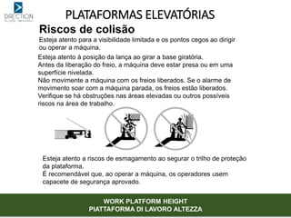 PLATAFORMAS ELEVATÓRIAS
Riscos de colisão
Esteja atento para a visibilidade limitada e os pontos cegos ao dirigir
ou operar a máquina.
Esteja atento à posição da lança ao girar a base giratória.
Antes da liberação do freio, a máquina deve estar presa ou em uma
superfície nivelada.
Não movimente a máquina com os freios liberados. Se o alarme de
movimento soar com a máquina parada, os freios estão liberados.
Verifique se há obstruções nas áreas elevadas ou outros possíveis
riscos na área de trabalho.
Esteja atento a riscos de esmagamento ao segurar o trilho de proteção
da plataforma.
É recomendável que, ao operar a máquina, os operadores usem
capacete de segurança aprovado.
WORK PLATFORM HEIGHT
PIATTAFORMA DI LAVORO ALTEZZA
 