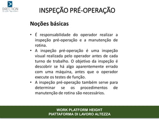 INSPEÇÃO PRÉ-OPERAÇÃO
Noções básicas
• É responsabilidade do operador realizar a
inspeção pré-operação e a manutenção de
rotina.
• A inspeção pré-operação é uma inspeção
visual realizada pelo operador antes de cada
turno de trabalho. O objetivo da inspeção é
descobrir se há algo aparentemente errado
com uma máquina, antes que o operador
execute os testes de função.
• A inspeção pré-operação também serve para
determinar se os procedimentos de
manutenção de rotina são necessários.
WORK PLATFORM HEIGHT
PIATTAFORMA DI LAVORO ALTEZZA
 