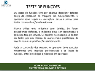 TESTE DE FUNÇÕES
Os testes de funções têm por objetivo descobrir defeitos
antes da colocação da máquina em funcionamento. O
operador deve seguir as instruções, passo a passo, para
testar todas as funções da máquina.
Nunca utilize uma máquina com defeito. Se forem
descobertos defeitos, a máquina deve ser identificada e
colocada fora de serviço. Os reparos na máquina só podem
ser feitos por um técnico de manutenção qualificado, de
acordo com as especificações do fabricante.
Após a conclusão dos reparos, o operador deve executar
novamente uma inspeção pré-operação e os testes de
funções, antes de colocar a máquina em operação.
WORK PLATFORM HEIGHT
PIATTAFORMA DI LAVORO ALTEZZA
 