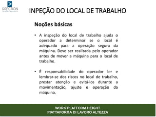 INPEÇÃO DO LOCAL DE TRABALHO
Noções básicas
• A inspeção do local de trabalho ajuda o
operador a determinar se o local é
adequado para a operação segura da
máquina. Deve ser realizada pelo operador
antes de mover a máquina para o local de
trabalho.
• É responsabilidade do operador ler e
lembrar-se dos riscos no local de trabalho,
prestar atenção e evitá-los durante a
movimentação, ajuste e operação da
máquina.
WORK PLATFORM HEIGHT
PIATTAFORMA DI LAVORO ALTEZZA
 