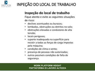 INPEÇÃO DO LOCAL DE TRABALHO
Inspeção do local de trabalho
Fique atento e evite as seguintes situações
de risco:
• declives acentuados ou buracos;
• lombadas, obstruções ou detritos no solo;
• obstruções elevadas e condutores de alta
tensão;
• locais perigosos;
• suporte inadequado na superfície para
resistir a todas as forças de carga impostas
pela máquina;
• condições de clima e vento;
• presença de pessoas não autorizadas;
• outras possíveis condições de falta de
segurança.
WORK PLATFORM HEIGHT
PIATTAFORMA DI LAVORO ALTEZZA
 