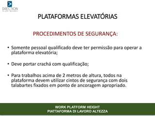 PROCEDIMENTOS DE SEGURANÇA:
• Somente pessoal qualificado deve ter permissão para operar a
plataforma elevatória;
• Deve portar crachá com qualificação;
• Para trabalhos acima de 2 metros de altura, todos na
plataforma devem utilizar cintos de segurança com dois
talabartes fixados em ponto de ancoragem apropriado.
PLATAFORMAS ELEVATÓRIAS
WORK PLATFORM HEIGHT
PIATTAFORMA DI LAVORO ALTEZZA
 