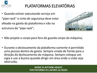 • Quando estiver executando serviço em
“pipe-rack” o cinto de segurança deve estar
afixado na gaiola da plataforma e não na
estrutura do “pipe rack”;
• Não projete o corpo para fora do guarda-corpo da máquina;
• Durante o deslocamento da plataforma somente é permitido
uma pessoa dentro da gaiola. Sempre virada de frente para a
direção do deslocamento da máquina. Sempre coloque um
vigia e use a buzina quando dirigir em área onde a visão seja
obstruída;
PLATAFORMAS ELEVATÓRIAS
WORK PLATFORM HEIGHT
PIATTAFORMA DI LAVORO ALTEZZA
 