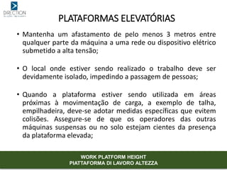 • Mantenha um afastamento de pelo menos 3 metros entre
qualquer parte da máquina a uma rede ou dispositivo elétrico
submetido a alta tensão;
• O local onde estiver sendo realizado o trabalho deve ser
devidamente isolado, impedindo a passagem de pessoas;
• Quando a plataforma estiver sendo utilizada em áreas
próximas à movimentação de carga, a exemplo de talha,
empilhadeira, deve-se adotar medidas específicas que evitem
colisões. Assegure-se de que os operadores das outras
máquinas suspensas ou no solo estejam cientes da presença
da plataforma elevada;
PLATAFORMAS ELEVATÓRIAS
WORK PLATFORM HEIGHT
PIATTAFORMA DI LAVORO ALTEZZA
 