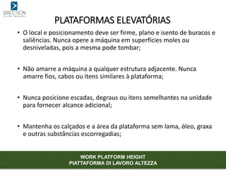 • O local e posicionamento deve ser firme, plano e isento de buracos e
saliências. Nunca opere a máquina em superfícies moles ou
desniveladas, pois a mesma pode tombar;
• Não amarre a máquina a qualquer estrutura adjacente. Nunca
amarre fios, cabos ou itens similares à plataforma;
• Nunca posicione escadas, degraus ou itens semelhantes na unidade
para fornecer alcance adicional;
• Mantenha os calçados e a área da plataforma sem lama, óleo, graxa
e outras substâncias escorregadias;
PLATAFORMAS ELEVATÓRIAS
WORK PLATFORM HEIGHT
PIATTAFORMA DI LAVORO ALTEZZA
 