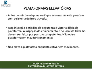 • Antes de sair da máquina verifique se a mesma esta parada e
com o sistema de freio travado;
• Faça inspeção periódica de Segurança e vistoria diária da
plataforma. A inspeção do equipamento e do local de trabalho
devem ser feitos por pessoas competentes. Não opere
plataforma em mau funcionamento;
• Não eleve a plataforma enquanto estiver em movimento.
PLATAFORMAS ELEVATÓRIAS
WORK PLATFORM HEIGHT
PIATTAFORMA DI LAVORO ALTEZZA
 
