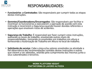 • Funcionários e Contratados: São responsáveis por cumprir todas as etapas
destas instruções.
• Gerentes/Coordenadores/Encarregados: São responsáveis por facilitar e
incentivar os funcionários a executarem a operação de acordo com esta
instrução e recorrerem a Segurança quando houver dúvidas referentes a
operações que envolvam riscos de acidentes.
• Segurança do Trabalho: É responsável por fazer cumprir estas instruções,
avaliando os locais de trabalho, envolvendo outros níveis de
responsabilidades, treinando os envolvidos em trabalhos em altura e
fornecendo a Autorização de Trabalho em Altura no local de trabalho.
• Solicitante do serviço: Cabe a área e/ou setores envolvidos na atividade a
fiel observância das recomendações contidas destas instruções e outras
que vierem a ser adotadas, zelando pelo cumprimento das mesmas junto a
seus subordinados e terceiros.
RESPONSABILIDADES:
WORK PLATFORM HEIGHT
PIATTAFORMA DI LAVORO ALTEZZA
 