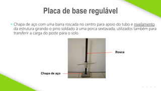 2020 SMALLSTORE. Todos os Direitos Reservados. Siga-nos!
11
• Chapa de aço com uma barra roscada no centro para apoio do tubo e nivelamento
da estrutura girando o pino soldado à uma porca sextavada, utilizados também para
transferir a carga do poste para o solo.
Placa de base regulável
Rosca
Chapa de aço
 