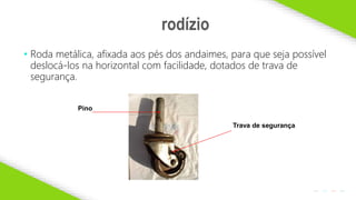 2020 SMALLSTORE. Todos os Direitos Reservados. Siga-nos!
12
• Roda metálica, afixada aos pés dos andaimes, para que seja possível
deslocá-los na horizontal com facilidade, dotados de trava de
segurança.
rodízio
Trava de segurança
Pino
 