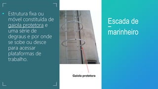• Estrutura fixa ou
móvel constituída de
gaiola protetora e
uma série de
degraus e por onde
se sobe ou desce
para acessar
plataformas de
trabalho.
Escada de
marinheiro
Gaiola protetora
 