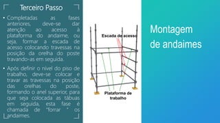 Terceiro Passo
• Completadas as fases
anteriores, deve-se dar
atenção ao acesso à
plataforma do andaime, ou
seja, formar a escada de
acesso colocando travessas na
posição da orelha do poste
travando-as em seguida.
• Após definir o nível do piso de
trabalho, deve-se colocar e
travar as travessas na posição
das orelhas do poste,
formando o anel superior, para
que seja colocada as tábuas
em seguida, esta fase é
chamada de “forrar “ os
andaimes.
Montagem
de andaimes
Escada de acesso
Plataforma de
trabalho
 