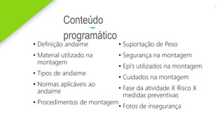 2020 SMALLSTORE. Todos os Direitos Reservados. Siga-nos!
3
Conteúdo
programático
• Definição andaime
• Material utilizado na
montagem
• Tipos de andaime
• Normas aplicáveis ao
andaime
• Procedimentos de montagem
• Suportação de Peso
• Segurança na montagem
• Epi’s utilizados na montagem
• Cuidados na montagem
• Fase da atividade X Risco X
medidas preventivas
• Fotos de insegurança
 
