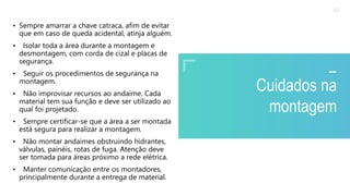2020 SMALLSTORE. Todos os Direitos Reservados. Siga-nos!
32
Cuidados na
montagem
• Sempre amarrar a chave catraca, afim de evitar
que em caso de queda acidental, atinja alguém.
• Isolar toda a área durante a montagem e
desmontagem, com corda de cizal e placas de
segurança.
• Seguir os procedimentos de segurança na
montagem.
• Não improvisar recursos ao andaime. Cada
material tem sua função e deve ser utilizado ao
qual foi projetado.
• Sempre certificar-se que a área a ser montada
está segura para realizar a montagem.
• Não montar andaimes obstruindo hidrantes,
válvulas, painéis, rotas de fuga. Atenção deve
ser tomada para áreas próximo a rede elétrica.
• Manter comunicação entre os montadores,
principalmente durante a entrega de material.
 