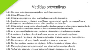 2020 SMALLSTORE. Todos os Direitos Reservados. Siga-nos!
36
Medidas preventivas
• 2.1.1- Não expor partes do corpo em posição de possíveis prensamentos
• 2.1.2- Utilizar EPI’s específicos.
• 2.1.3- Utilizar preferencialmente tubos para fixação dos pranchões de andaime.
• 2.1.4- Imediatamente após a retirada de pranchões ou outros materiais travados com pregos efetuar a
retirada dos pregos e acondicionamento em caixas específicas ou rebater-los.
• 2.2.1- Utilizar cinto de segurança com talabarte duplo, estando sempre com, pelo menos, uma das cordas de
segurança atracadas em pontos de ancoragem firmes, se necessário instalar cabo guia.
• 2.2.2- As ferramentas utilizadas durante a montagem e desmontagem deverão estar amarradas.
• 2.2.3- A montagem de andaimes deverá ser efetuada somente por profissionais capacitados.
• 2.2.4- Toda a área de risco deverá estar devidamente isolada e sinalizada quanto aos riscos existentes.
• 2.2.5- Não permanecer sob peças elevadas manualmente ou cargas suspensas.
• 2.2.6- Não fixar o cinto de segurança em tubulações de fibra, eletrodutos e leitos de cabos.
• 2.3.1- Manter atenção ao movimentar materiais para não atingir instrumentos, cabos etc.
• 2.3.2- Verificar com a operação e registrar as interferências com os equipamentos da área.
 
